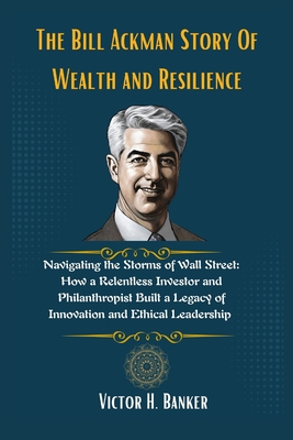 The Bill Ackman Story Of Wealth and Resilience: Navigating the Storms of Wall Street: How a Relentless Investor and Philanthropist Built a Legacy of Innovation and Ethical Leadership - Banker, Victor H