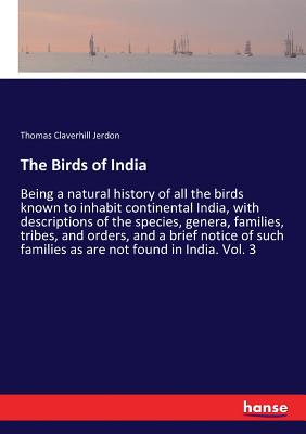 The Birds of India: Being a natural history of all the birds known to inhabit continental India, with descriptions of the species, genera, families, tribes, and orders, and a brief notice of such families as are not found in India. Vol. 3 - Jerdon, Thomas Claverhill