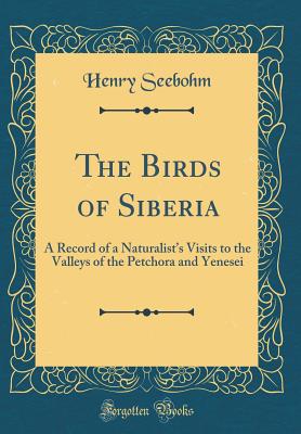 The Birds of Siberia: A Record of a Naturalist's Visits to the Valleys of the Petchora and Yenesei (Classic Reprint) - Seebohm, Henry