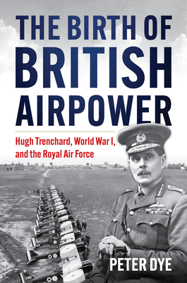 The Birth of British Airpower: Hugh Trenchard, World War I, and the Royal Air Force - Dye, Peter John