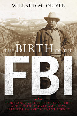 The Birth of the FBI: Teddy Roosevelt, the Secret Service, and the Fight Over America's Premier Law Enforcement Agency - Oliver, Willard M
