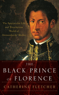The Black Prince of Florence: The Spectacular Life and Treacherous World of Alessandro De' Medici