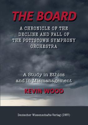 The Board. A chronicle of the decline and fall of the Pottstown Symphony Orchestra: A study in Ethics and in Mismanagement - Wood, Kevin