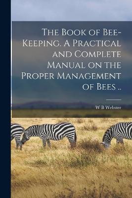 The Book of Bee-keeping. A Practical and Complete Manual on the Proper Management of Bees .. - Webster, W B