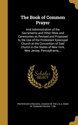 The Book of Common Prayer: And Administration of the Sacraments and Other Rites and Ceremonies as Revised and Proposed to the Use of the Protestant Episcopal Church at the Convention of Said Church in the States of New York, New Jersey, Pennsylvania, ... - Protestant Episcopal Church of the U S a (Creator)
