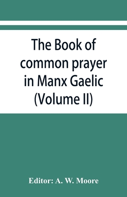 The book of common prayer in Manx Gaelic. Being translations made by Bishop Phillips in 1610, and by the Manx clergy in 1765 (Volume II) - W Moore, A (Editor)