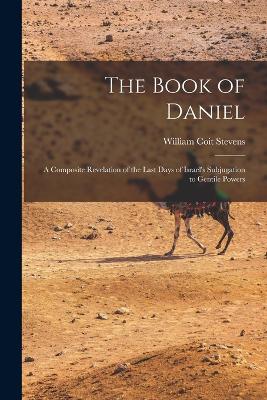 The Book of Daniel: A Composite Revelation of the Last Days of Israel's Subjugation to Gentile Powers - Stevens, William Coit