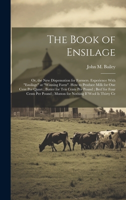 The Book of Ensilage: Or, the New Dispensation for Farmers. Experience With "Ensilage" at "Winning Farm". How to Produce Milk for One Cent Per Quart; Butter for Ten Cents Per Pound; Beef for Four Cents Per Pound; Mutton for Nothing If Wool Is Thirty Ce - Bailey, John M