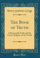 The Book of Truth: A Reasonable Faith and the Future Religion of the World (Classic Reprint)