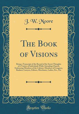 The Book of Visions: Being a Transcript of the Record of the Secret Thoughts of a Variety of Individuals While Attending Church; Embracing Members of the Cabinet, Members of Congress, Bankers, Lawyers, Editors, Merchants, Ladies, Etc., Etc - Moore, J W