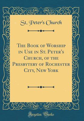 The Book of Worship in Use in St. Peter's Church, of the Presbytery of Rochester City, New York (Classic Reprint) - Church, St Peter's