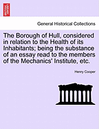 The Borough of Hull, Considered in Relation to the Health of Its Inhabitants; Being the Substance of an Essay Read to the Members of the Mechanics' Institute, Etc.