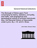 The Borough of Stoke-Upon-Trent Comprising Its History, Statistics, Civil Polity, and Traffic, with Biographical and Genealogical Notices of Eminent Individuals; Also, the Manorial History of Newcastle-Under-Lyme. by J. W. and S. Shaw.