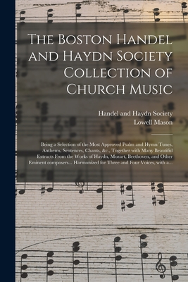 The Boston Handel and Haydn Society Collection of Church Music: Being a Selection of the Most Approved Psalm and Hymn Tunes, Anthems, Sentences, Chants, &c., Together With Many Beautiful Extracts From the Works of Haydn, Mozart, Beethoven, and Other... - Handel and Haydn Society (Boston, Mas (Creator), and Mason, Lowell 1792-1872 Ed