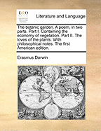 The Botanic Garden. a Poem, in Two Parts. Part I. Containing the Economy of Vegetation. Part II. the Loves of the Plants. with Philosophical Notes. the First American Edition.