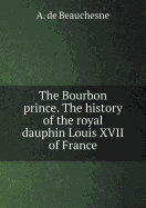 The Bourbon Prince. the History of the Royal Dauphin Louis XVII of France