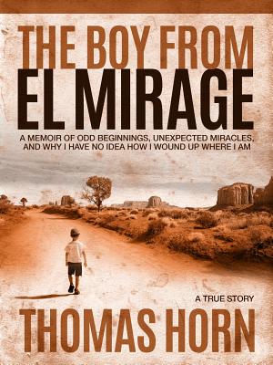 The Boy from El Mirage: A Memoir of Humble Beginnings, Unexpected Miracles, and Why I Have No Idea How I Wound Up Where I Am - Horn, Thomas R