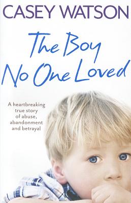 The Boy No One Loved: A Heartbreaking True Story of Abuse, Abandonment and Betrayal - Watson, Casey