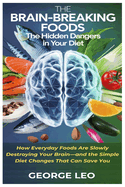 The Brain-Breaking Foods: Uncovering the Hidden Dangers in Your Diet: How Everyday Foods Are Slowly Destroying Your Brain-and the Simple Diet Changes That Can Save You