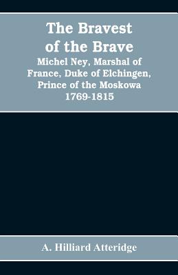 The bravest of the brave, Michel Ney, marshal of France, duke of Elchingen, prince of the Moskowa 1769-1815 - Hilliard Atteridge, A