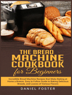 The Bread Machine Cookbook for Beginners: Incredible Bread Machine Recipes that Make Baking at Home a Breeze. Easy to Follow Guide to Baking Delicious Breads, and Loaves of Various Flavors