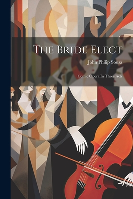 The Bride Elect: Comic Opera In Three Acts - Sousa, John Philip