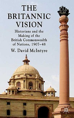 The Britannic Vision: Historians and the Making of the British Commonwealth of Nations, 1907-48 - McIntyre, W David