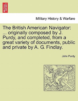 The British American Navigator: ... Originally Composed by J. Purdy, and Completed, from a Great Variety of Documents, Public and Private by A. G. Findlay. - Purdy, John