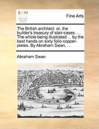 The British Architect: Or, the Builder's Treasury of Stair-Cases. ... the Whole Being Illustrated ... by the Best Hands on Sixty Folio Copper-Plates. by Abraham Swan, ...