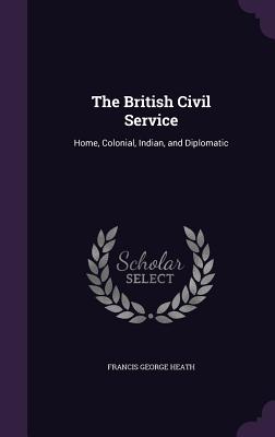 The British Civil Service: Home, Colonial, Indian, and Diplomatic - Heath, Francis George