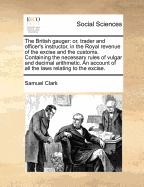 The British gauger: or, trader and officer's instructor, in the Royal revenue of the excise and the customs. Containing the necessary rules of vulgar and decimal arithmetic. An account of all the laws relating to the excise. - Clark, Samuel