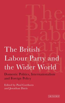 The British Labour Party and the Wider World: Domestic Politics, Internationalism and Foreign Policy - Corthorn, Paul, and Davis, Jonathan, Dr.