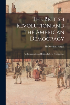 The British Revolution and the American Democracy [microform]: an Interpretation of British Labour Programmes - Angell, Norman, Sir (Creator)