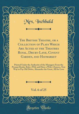 The British Theatre, or a Collection of Plays Which Are Acted at the Theatres Royal, Drury-Lane, Covent Garden, and Haymarket, Vol. 6 of 25: Printed Under the Authority of the Managers from the Prompt Books; Rule a Wife and Have a Wife, Chances, New Way T - Inchbald, Mrs