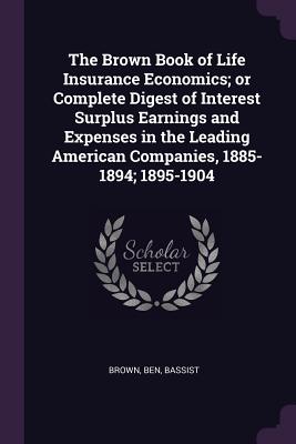The Brown Book of Life Insurance Economics; or Complete Digest of Interest Surplus Earnings and Expenses in the Leading American Companies, 1885-1894; 1895-1904 - Brown, Ben