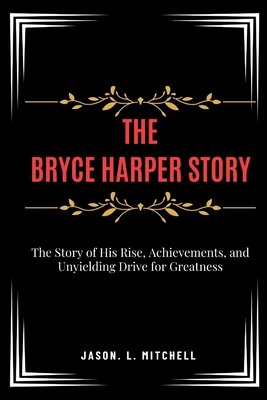 The Bryce Harper Story: The Story of His Rise, Achievements, and Unyielding Drive for Greatness - Mitchell, Jason L