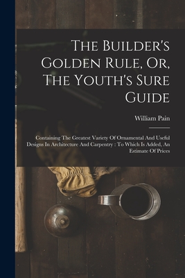 The Builder's Golden Rule, Or, The Youth's Sure Guide: Containing The Greatest Variety Of Ornamental And Useful Designs In Architecture And Carpentry: To Which Is Added, An Estimate Of Prices - Pain, William