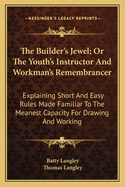 The Builder's Jewel; Or The Youth's Instructor And Workman's Remembrancer: Explaining Short And Easy Rules Made Familiar To The Meanest Capacity For Drawing And Working