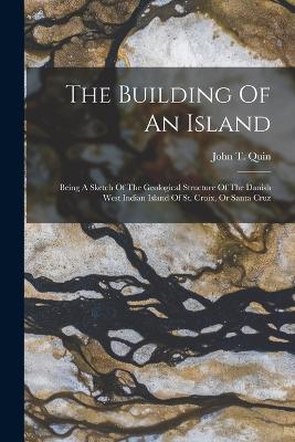 The Building Of An Island: Being A Sketch Of The Geological Structure Of The Danish West Indian Island Of St. Croix, Or Santa Cruz - Quin, John T