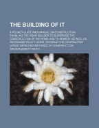 The Building of It; A Pocket Guide and Manual on Construction Enabling the Home Builder to Supervise the Construction of His Home and to Remedy as Well as Recognize Faulty Work. Showing the Contractor Latest Improved Methods of Construction