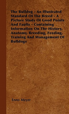 The Bulldog - An Illustrated Standard Of The Breed - A Picture Study Of Good Points And Faults - Containing Information On The History, Anatomy, Breeding, Feeding, Training And Management Of Bulldogs - Meyer, Enno