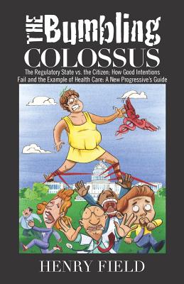 The Bumbling Colossus: The Regulatory State vs. the Citizen; How Good Intentions Fail and the Example of Health Care: A New Progressive's Guide - Field, Henry F