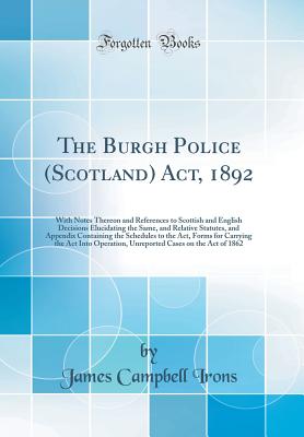 The Burgh Police (Scotland) Act, 1892: With Notes Thereon and References to Scottish and English Decisions Elucidating the Same, and Relative Statutes, and Appendix Containing the Schedules to the Act, Forms for Carrying the ACT Into Operation, Unreported - Irons, James Campbell