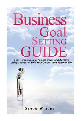 The Business Goal Setting Guide: 13 Easy Steps To Help You Set Goals And Achieve Lasting Success In Both Your Careers And Personal Life - Wright, Simon