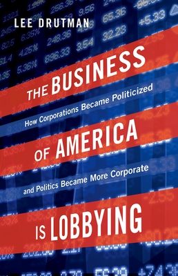 The Business of America Is Lobbying: How Corporations Became Politicized and Politics Became More Corporate - Drutman, Lee
