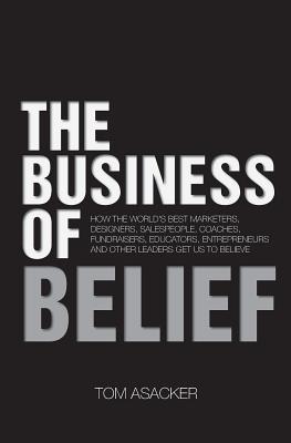 The Business of Belief: How the World's Best Marketers, Designers, Salespeople, Coaches, Fundraisers, Educators, Entrepreneurs and Other Leaders Get Us to Believe - Asacker, Tom