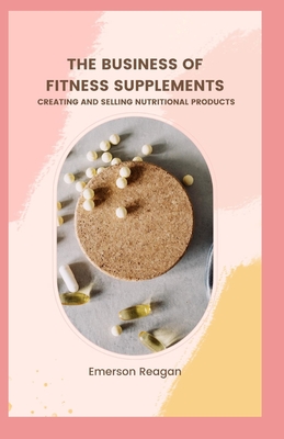 The Business of Fitness Supplements: Creating and Selling Nutritional Products - Reagan, Emerson