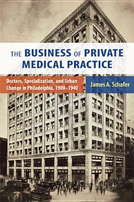 The Business of Private Medical Practice: Doctors, Specialization, and Urban Change in Philadelphia, 1900-1940 - Schafer, James A
