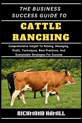 The Business Success Guide to Cattle Ranching: Comprehensive Insight To Raising, Managing, Profit, Techniques, Best Practices, And Sustainable Strategies For Success - Hamill, Richmond