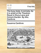 The Busy Body. a Comedy. as It Is Acted at the Theatres-Royal in Drury-Lane and Covent-Garden. by Mrs. Centlivre.